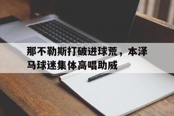 那不勒斯打破进球荒，本泽马球迷集体高唱助威